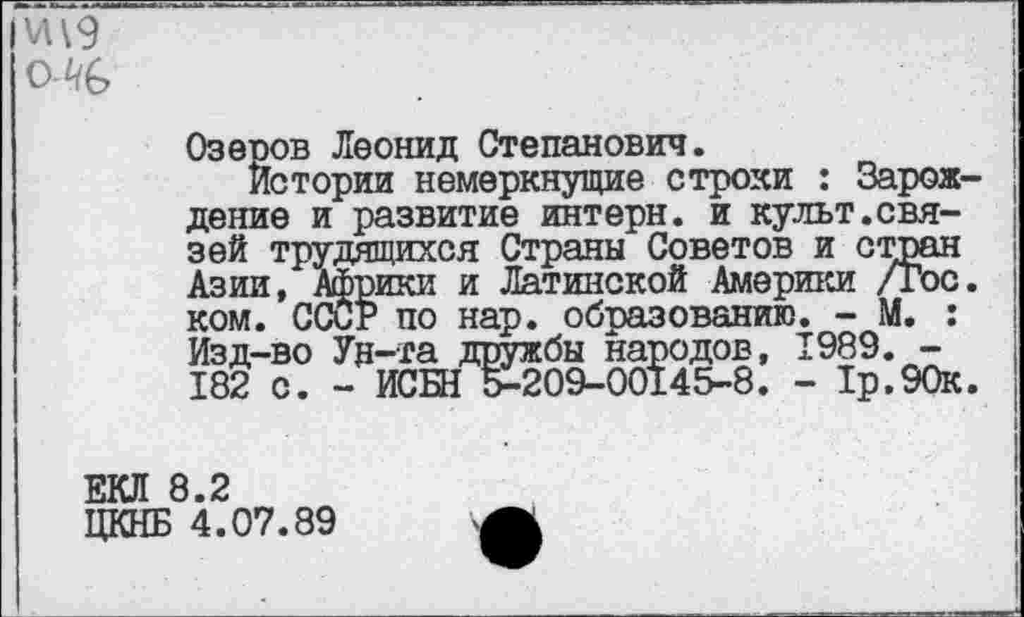 ﻿олв
Озеоов Леонид Степанович.
Истории немеркнущие строки : Зарождение и развитие интерн, и культ.связей трудящихся Страны Советов и стран Азии, Африки и Латинской Америки /Гос. ком. СССР по нар. образованию. - М. : Изд-во Ун-та дружбы народов, 1989. -182 с. - ИСБН 5-209-00145-8. - 1р.90к.
ЕКЛ 8.2
ЦКНБ 4.07.89